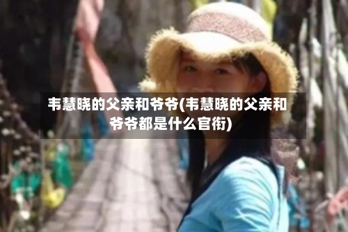 韦慧晓的父亲和爷爷(韦慧晓的父亲和爷爷都是什么官衔)-第2张图片