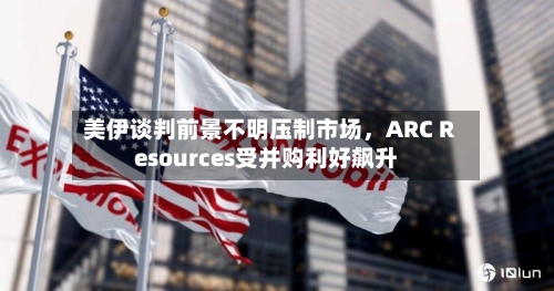 美伊谈判前景不明压制市场，ARC Resources受并购利好飙升-第1张图片