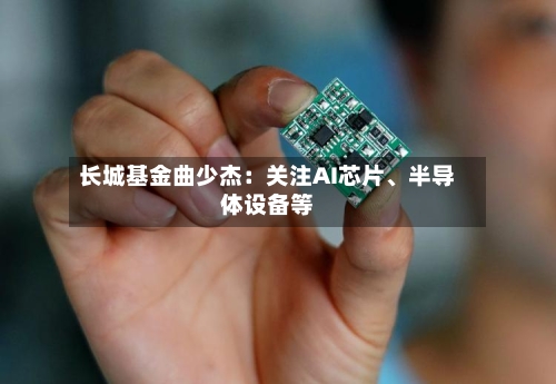 长城基金曲少杰：关注AI芯片、半导体设备等-第3张图片