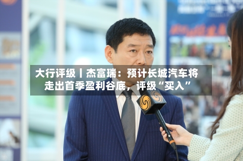 大行评级丨杰富瑞：预计长城汽车将走出首季盈利谷底，评级“买入	”-第1张图片