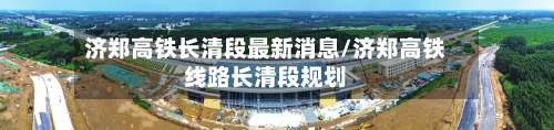 济郑高铁长清段最新消息/济郑高铁线路长清段规划-第1张图片