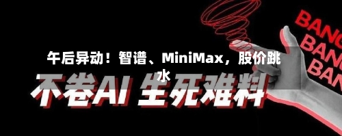 午后异动！智谱	、MiniMax，股价跳水-第1张图片