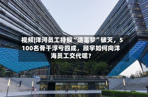 视频|洋河员工持股“造富梦	”破灭，5100名骨干浮亏四成，顾宇如何向洋海员工交代呢？-第2张图片