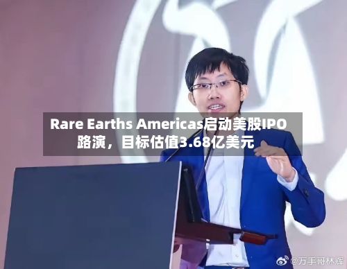 Rare Earths Americas启动美股IPO路演，目标估值3.68亿美元-第1张图片