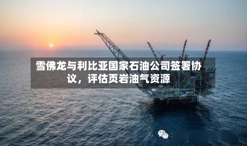 雪佛龙与利比亚国家石油公司签署协议，评估页岩油气资源-第1张图片