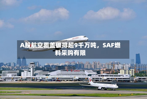 A股航空覆盖碳排超9千万吨，SAF燃料采购有限-第2张图片