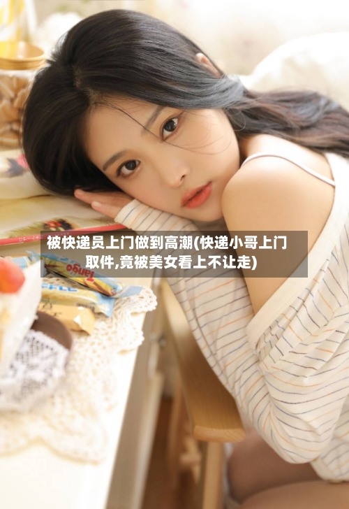 被快递员上门做到高潮(快递小哥上门取件,竟被美女看上不让走)-第2张图片