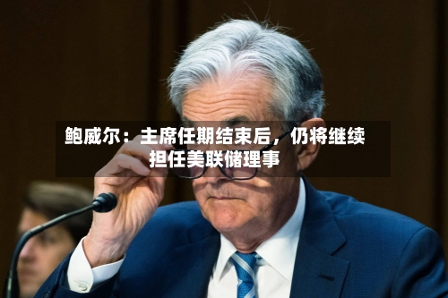 鲍威尔：主席任期结束后，仍将继续担任美联储理事-第1张图片