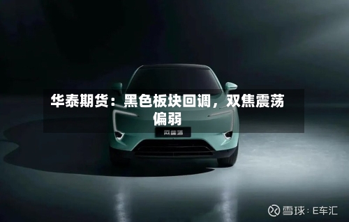 华泰期货：黑色板块回调，双焦震荡偏弱-第1张图片