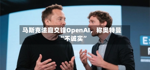 马斯克法庭交锋OpenAI	，称奥特曼“不诚实	”-第1张图片