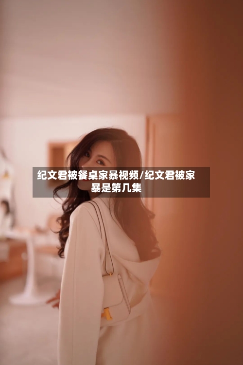纪文君被餐桌家暴视频/纪文君被家暴是第几集-第1张图片