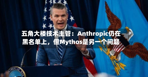 五角大楼技术主管：Anthropic仍在黑名单上	，但Mythos是另一个问题-第2张图片