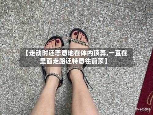 【走动时还恶意地在体内顶弄,一直在里面走路还特意往前顶】-第1张图片