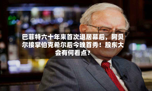 巴菲特六十年来首次退居幕后	，阿贝尔接掌伯克希尔后今晚首秀！股东大会有何看点？-第1张图片