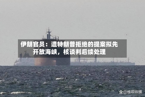 伊朗官员：遭特朗普拒绝的提案拟先开放海峡	，核谈判后续处理-第1张图片
