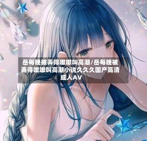 岳每晚被弄得嗷嗷叫高潮/岳每晚被弄得嗷嗷叫高潮小说久久久国产高清成人AV-第2张图片