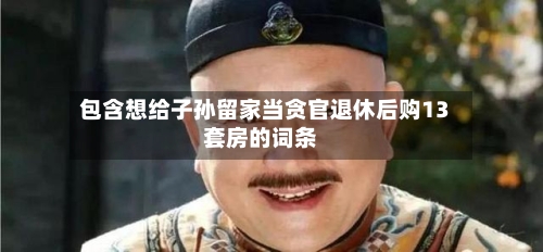包含想给子孙留家当贪官退休后购13套房的词条-第2张图片