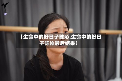 【生命中的好日子陈沁,生命中的好日子陈沁最后结果】-第2张图片