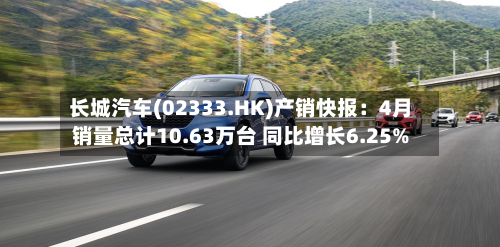 长城汽车(02333.HK)产销快报：4月销量总计10.63万台 同比增长6.25%-第1张图片
