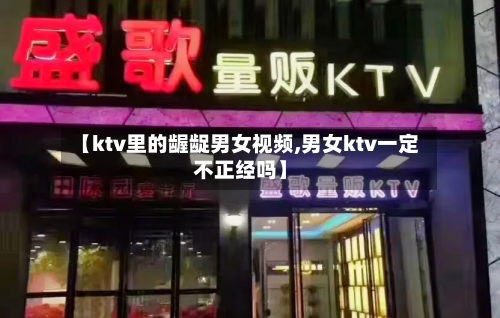 【ktv里的龌龊男女视频,男女ktv一定不正经吗】-第3张图片