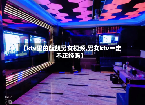 【ktv里的龌龊男女视频,男女ktv一定不正经吗】-第1张图片
