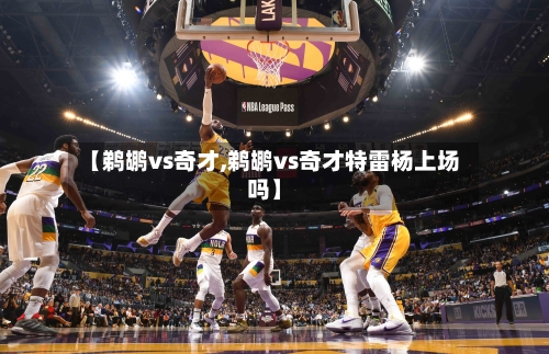【鹈鹕vs奇才,鹈鹕vs奇才特雷杨上场吗】-第1张图片