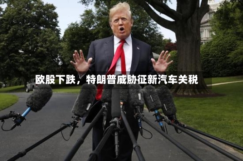 欧股下跌，特朗普威胁征新汽车关税-第2张图片