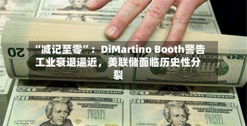 “减记至零”：DiMartino Booth警告工业衰退逼近	，美联储面临历史性分裂-第2张图片