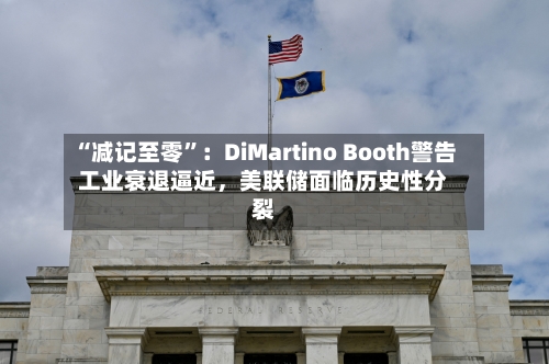 “减记至零”：DiMartino Booth警告工业衰退逼近，美联储面临历史性分裂-第3张图片