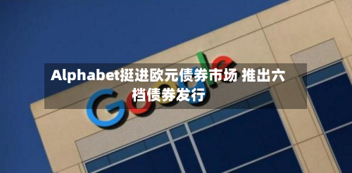 Alphabet挺进欧元债券市场 推出六档债券发行-第2张图片