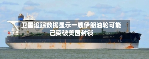 卫星追踪数据显示一艘伊朗油轮可能已突破美国封锁-第1张图片