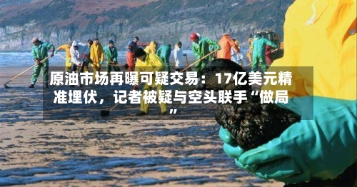 原油市场再曝可疑交易：17亿美元精准埋伏	，记者被疑与空头联手“做局	”-第1张图片