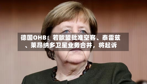 德国OHB：若欧盟批准空客	、泰雷兹、莱昂纳多卫星业务合并	，将起诉-第1张图片