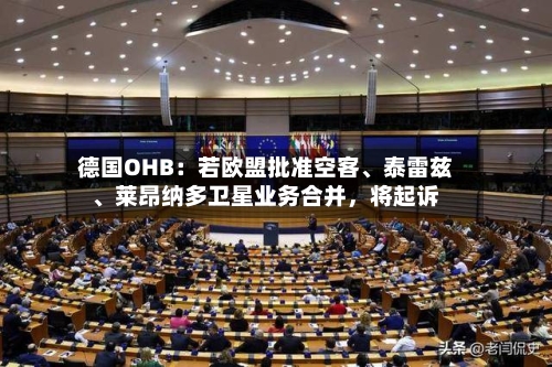 德国OHB：若欧盟批准空客、泰雷兹	、莱昂纳多卫星业务合并	，将起诉-第2张图片