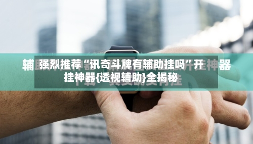 强烈推荐“讯奇斗牌有辅助挂吗	”开挂神器{透视辅助}全揭秘-第3张图片