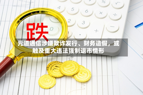 元道通信涉嫌欺诈发行、财务造假，或触及重大违法强制退市情形-第1张图片