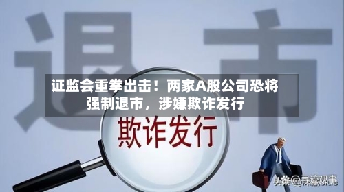 证监会重拳出击！两家A股公司恐将强制退市，涉嫌欺诈发行-第1张图片