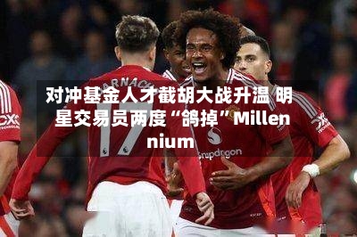 对冲基金人才截胡大战升温 明星交易员两度“鸽掉”Millennium-第1张图片