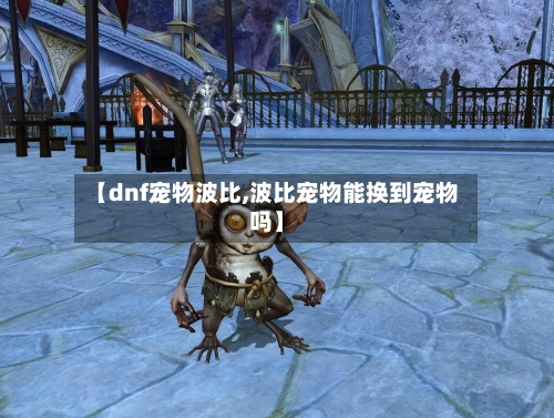 【dnf宠物波比,波比宠物能换到宠物吗】-第3张图片