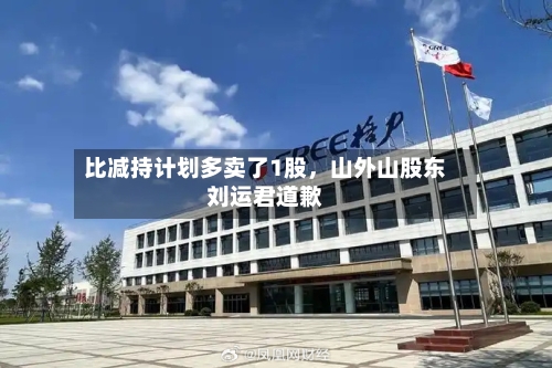 比减持计划多卖了1股	，山外山股东刘运君道歉-第2张图片