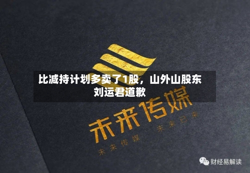 比减持计划多卖了1股，山外山股东刘运君道歉-第1张图片