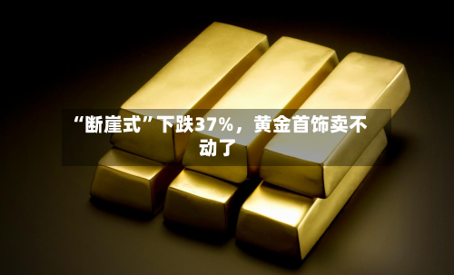 “断崖式	”下跌37%，黄金首饰卖不动了-第1张图片