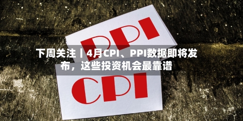 下周关注丨4月CPI、PPI数据即将发布，这些投资机会最靠谱-第1张图片