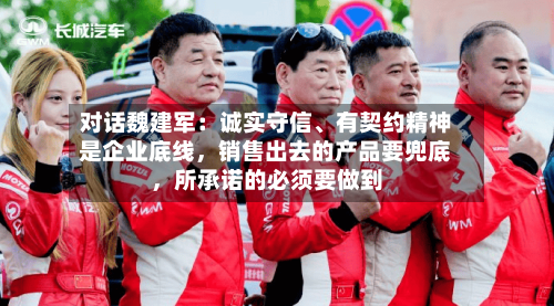 对话魏建军：诚实守信	、有契约精神是企业底线，销售出去的产品要兜底，所承诺的必须要做到-第1张图片