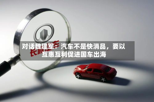 对话魏建军：汽车不是快消品	，要以互惠互利促进国车出海-第2张图片