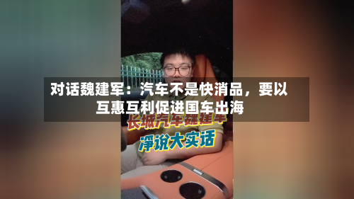 对话魏建军：汽车不是快消品，要以互惠互利促进国车出海-第1张图片
