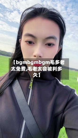 【bgmbgmbgm毛多老太免费,毛老太会被判多久】-第2张图片