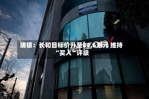 瑞银：长和目标价升至84.6港元 维持“买入	”评级-第1张图片