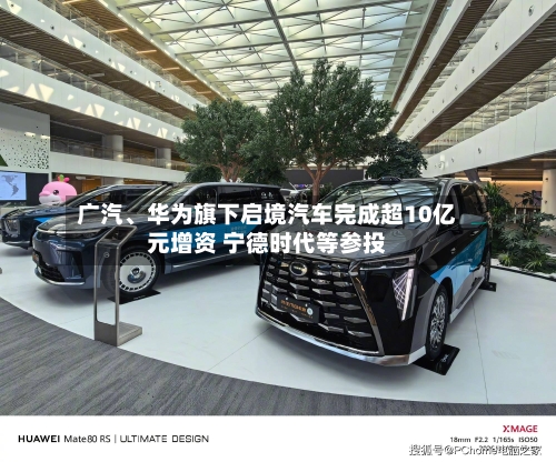 广汽、华为旗下启境汽车完成超10亿元增资 宁德时代等参投-第1张图片