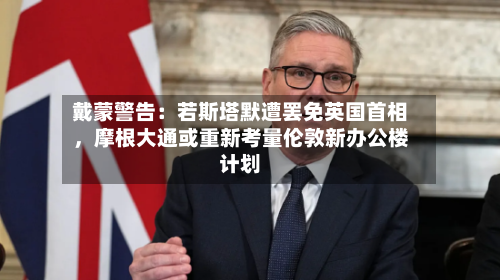 戴蒙警告：若斯塔默遭罢免英国首相，摩根大通或重新考量伦敦新办公楼计划-第3张图片